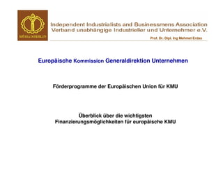 Prof. Dr. Dipl. Ing Mehmet Erdas




Europäische Kommission Generaldirektion Unternehmen



     Förderprogramme der Europäischen Union für KMU




              Überblick über die wichtigsten
     Finanzierungsmöglichkeiten für europäische KMU
 