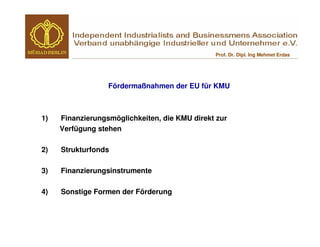 Prof. Dr. Dipl. Ing Mehmet Erdas




                  Fördermaßnahmen der EU für KMU



1)   Finanzierungsmöglichkeiten, die KMU direkt zur
     Verfügung stehen

2)   Strukturfonds

3)   Finanzierungsinstrumente

4)   Sonstige Formen der Förderung
 