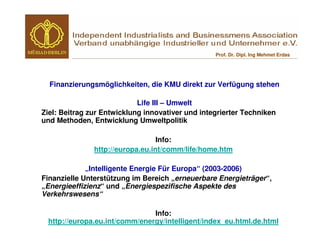 Prof. Dr. Dipl. Ing Mehmet Erdas




  Finanzierungsmöglichkeiten, die KMU direkt zur Verfügung stehen

                            Life III – Umwelt
Ziel: Beitrag zur Entwicklung innovativer und integrierter Techniken
und Methoden, Entwicklung Umweltpolitik

                                  Info:
               http://europa.eu.int/comm/life/home.htm

             „Intelligente Energie Für Europa“ (2003-2006)
Finanzielle Unterstützung im Bereich „erneuerbare Energieträger“,
„Energieeffizienz“ und „Energiespezifische Aspekte des
Verkehrswesens“

                               Info:
 http://europa.eu.int/comm/energy/intelligent/index_eu.html.de.html
 