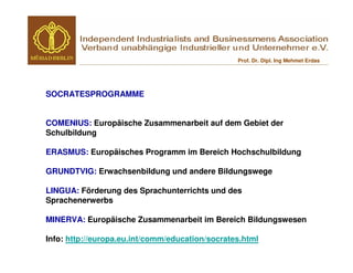 Prof. Dr. Dipl. Ing Mehmet Erdas




SOCRATESPROGRAMME


COMENIUS: Europäische Zusammenarbeit auf dem Gebiet der
Schulbildung

ERASMUS: Europäisches Programm im Bereich Hochschulbildung

GRUNDTVIG: Erwachsenbildung und andere Bildungswege

LINGUA: Förderung des Sprachunterrichts und des
Sprachenerwerbs

MINERVA: Europäische Zusammenarbeit im Bereich Bildungswesen

Info: http://europa.eu.int/comm/education/socrates.html
 