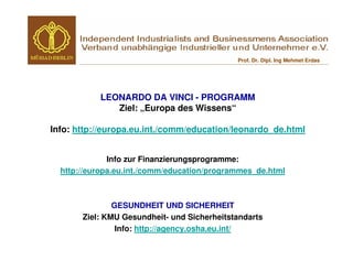 Prof. Dr. Dipl. Ing Mehmet Erdas




           LEONARDO DA VINCI - PROGRAMM
              Ziel: „Europa des Wissens“

Info: http://europa.eu.int./comm/education/leonardo_de.html


              Info zur Finanzierungsprogramme:
  http://europa.eu.int./comm/education/programmes_de.html



               GESUNDHEIT UND SICHERHEIT
       Ziel: KMU Gesundheit- und Sicherheitstandarts
                Info: http://agency.osha.eu.int/
 
