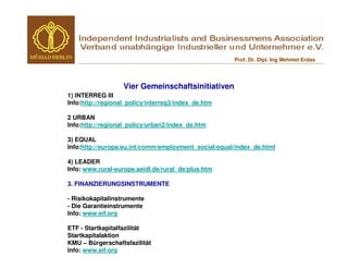 Prof. Dr. Dipl. Ing Mehmet Erdas




                   Vier Gemeinschaftsinitiativen
1) INTERREG III
Info:http://regional_policy/interreg3/index_de.htm

2 URBAN
Info:http://regional_policy/urban2/index_de.htm

3) EQUAL
Info:http://europa.eu.int/comm/employment_social/equal/index_de.html

4) LEADER
Info: www.rural-europe.aeidl.de/rural_de/plus.htm

3. FINANZIERUNGSINSTRUMENTE

- Risikokapitalinstrumente
- Die Garantieinstrumente
Info: www.eif.org

ETF - Startkapitalfazilität
Startkapitalaktion
KMU – Bürgerschaftsfazilität
Info: www.eif.org
 