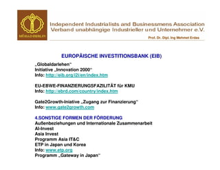 Prof. Dr. Dipl. Ing Mehmet Erdas




             EUROPÄISCHE INVESTITIONSBANK (EIB)
„Globaldarlehen“
Initiative „Innovation 2000“
Info: http://eib.org/i2i/en/index.htm

EU-EBWE-FINANZIERUNGSFAZILITÄT für KMU
Info: http://ebrd.com/country/index.htm

Gate2Growth-Iniative „Zugang zur Finanzierung“
Info: www.gate2growth.com

4.SONSTIGE FORMEN DER FÖRDERUNG
Außenbeziehungen und Internationale Zusammenarbeit
Al-Invest
Asia Invest
Programm Asia IT&C
ETP in Japan und Korea
Info: www.etp.org
Programm „Gateway in Japan“
 