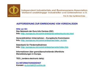 Prof. Dr. Dipl. Ing Mehmet Erdas




AUFFORDERUNG ZUR EINREICHUNG VON VORSCHLÄGEN

Hilfe vor Ort
Das Netzwerk der Euro Info Centres (EIC)
Info: http://europa.eu.int/comm/entergrise/networks/eic/eic.html

Generaldirektion Unternehmen – Europäische Kommission
Info: http://europa.eu.int/comm/enterprise/index_en.htm

Datenbank für Fördermaßnahmen
Info: http://europa.eu.int/comm/enterprise/smie/index.htm

Informationen über grenzüberschreitende öffentliche
Dienstleistungen in Europa.

TED („tenders electronic daily)

EU INFORMATIONSDIENST
Kontakt: eu.kontakt@t-online.de
 