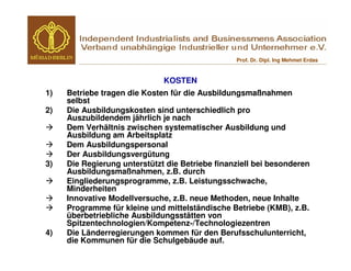 Prof. Dr. Dipl. Ing Mehmet Erdas


                              KOSTEN
1)   Betriebe tragen die Kosten für die Ausbildungsmaßnahmen
     selbst
2)   Die Ausbildungskosten sind unterschiedlich pro
     Auszubildendem jährlich je nach
     Dem Verhältnis zwischen systematischer Ausbildung und
     Ausbildung am Arbeitsplatz
     Dem Ausbildungspersonal
     Der Ausbildungsvergütung
3)   Die Regierung unterstützt die Betriebe finanziell bei besonderen
     Ausbildungsmaßnahmen, z.B. durch
     Eingliederungsprogramme, z.B. Leistungsschwache,
     Minderheiten
     Innovative Modellversuche, z.B. neue Methoden, neue Inhalte
     Programme für kleine und mittelständische Betriebe (KMB), z.B.
     überbetriebliche Ausbildungsstätten von
     Spitzentechnologien/Kompetenz-/Technologiezentren
4)   Die Länderregierungen kommen für den Berufsschulunterricht,
     die Kommunen für die Schulgebäude auf.
 