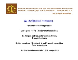 Prof. Dr. Dipl. Ing Mehmet Erdas




          Opportunitätskosten (vermiedene)

             Personalbeschaffungskosten

      Geringeres Risiko = Personalfehlbesetzung

       Bindung an Betrieb, Unternehmenskultur,
                 Gruppenfestigung

Breiter einsetzbar (Krankheit, Urlaub), Vorteil gegenüber
                    Zeitarbeitskräften

     „Humankapitalbewusstsein“, WB, Imagefaktor
 