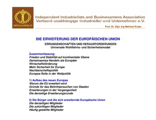 Prof. Dr. Dipl. Ing Mehmet Erdas




     DIE ERWEITERUNG DER EUROPÄISCHEN UNION
           ERRUNGENSCHAFTEN UND HERAUSFORDERUNGEN
              Universale Wohlfahrts- und Sicherheitsmodel

Zusammenfassung:
Frieden und Stabilität auf kontinentaler Ebene
Gemeinsames Handeln als Europäer
Wirtschaftsförderung
Mehr Sicherheit für Europa
Nachbarschaftspolitik
Europas Rolle in der Weltpolitik

1) Aufbau des neuen Europas
Warum die EU erweitert wird
Gründe für das Beitrittsersuchen von Staaten
Erweiterungen in der Vergangenheit
Die derzeitige Erweiterungsrunde

2) Die Bürger und die sich erweiternde Europäische Union
Die derzeitigen Mitglieder
Die zukünftigen Mitglieder
Häufig gestellte Mitglieder
 