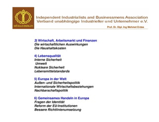 Prof. Dr. Dipl. Ing Mehmet Erdas




3) Wirtschaft, Arbeitsmarkt und Finanzen
Die wirtschaftlichen Auswirkungen
Die Haushaltskosten

4) Lebensqualität
Interne Sicherheit
 Umwelt
Nukleare Sicherheit
Lebensmittelstandards

5) Europa in der Welt
Außen- und Sicherheitspolitik
Internationale Wirtschaftsbeziehungen
Nachbarschaftspolitik

6) Gemeinsames Handeln in Europa
Fragen der Identität
Reform der EU-Institutionen
Bessere Richtlinienumsetzung
 