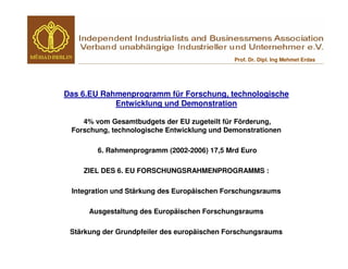 Prof. Dr. Dipl. Ing Mehmet Erdas




Das 6.EU Rahmenprogramm für Forschung, technologische
            Entwicklung und Demonstration

    4% vom Gesamtbudgets der EU zugeteilt für Förderung,
 Forschung, technologische Entwicklung und Demonstrationen

        6. Rahmenprogramm (2002-2006) 17,5 Mrd Euro

    ZIEL DES 6. EU FORSCHUNGSRAHMENPROGRAMMS :

 Integration und Stärkung des Europäischen Forschungsraums

      Ausgestaltung des Europäischen Forschungsraums

 Stärkung der Grundpfeiler des europäischen Forschungsraums
 