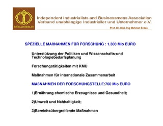 Prof. Dr. Dipl. Ing Mehmet Erdas




SPEZIELLE MAßNAHMEN FÜR FORSCHUNG : 1.300 Mio EURO

   Unterstützung der Politiken und Wissenschafts-und
   Technologiebedarfsplanung

   Forschungstätigkeiten mit KMU

   Maßnahmen für internationale Zusammenarbeit

   MAßNAHMEN DER FORSCHUNGSTELLE:760 Mio EURO

   1)Ernährung chemische Erzeugnisse und Gesundheit;

   2)Umwelt und Nahhaltigkeit;

   3)Bereichsübergreifende Maßnahmen
 