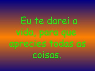    Eu te darei a vida, para que  aprecies todas as coisas.   