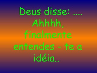      Deus disse: .... Ahhhh, finalmente entendes - te a idéia..  