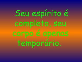    Seu espírito é completo, seu corpo é apenas temporário.  