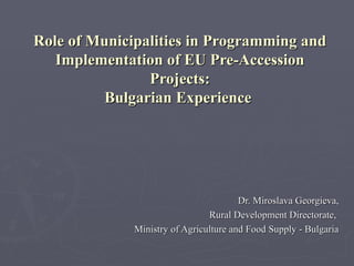 Role of Municipalities in Programming and Implementation of EU Pre-Accession Projects: Bulgarian Experience  Dr. Miroslava Georgieva, Rural Development Directorate,  Ministry of Agriculture and Food Supply - Bulgaria 