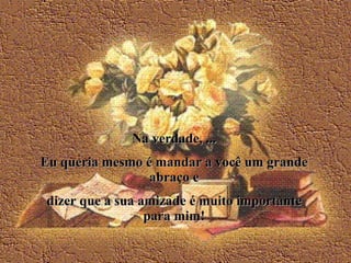 Na verdade, ... Eu queria mesmo é mandar a você um grande abraço e dizer que a sua amizade é muito importante para mim! 