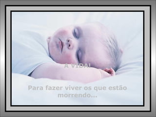 A VIDA! Para fazer viver os que estão morrendo... 