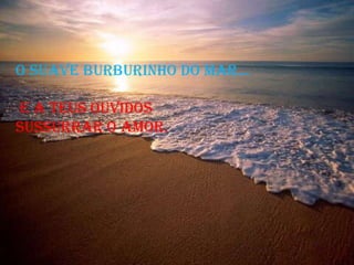 O SUAVE BURBURINHO DO MAR... e a teus ouvidos  sussurrar o Amor.  