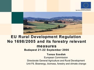 EU Rural Development Regulation
No 1698/2005 and its forestry relevant
             measures
        Budapest 21-22 September 2006
                            Tamas Szedlak
                          European Commission
         Directorate General Agriculture and Rural Development
         Unit F6. Bioenergy, biomass, forestry and climate change
 