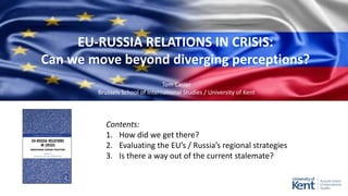 EU-RUSSIA RELATIONS IN CRISIS:
Can we move beyond diverging perceptions?
Contents:
1. How did we get there?
2. Evaluating the EU’s / Russia’s regional strategies
3. Is there a way out of the current stalemate?
Tom Casier
Brussels School of International Studies / University of Kent
 