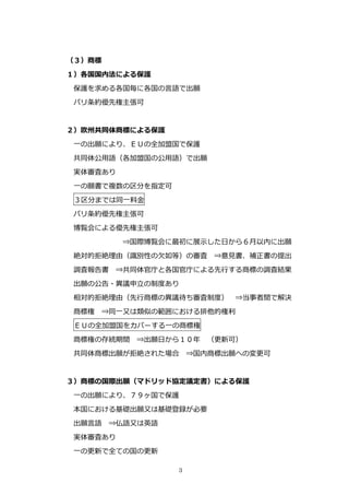 （３）商標
１）各国国内法による保護
 保護を求める各国毎に各国の⾔語で出願
 パリ条約優先権主張可


２）欧州共同体商標による保護
 ⼀の出願により、ＥＵの全加盟国で保護
 共同体公⽤語（各加盟国の公⽤語）で出願
 実体審査あり
 ⼀の願書で複数の区分を指定可
 ３区分までは同⼀料⾦
 パリ条約優先権主張可
 博覧会による優先権主張可
          ⇒国際博覧会に最初に展⽰した⽇から６⽉以内に出願
 絶対的拒絶理由（識別性の⽋如等）の審査      ⇒意⾒書、補正書の提出
 調査報告書   ⇒共同体官庁と各国官庁による先⾏する商標の調査結果
 出願の公告・異議申⽴の制度あり
 相対的拒絶理由（先⾏商標の異議待ち審査制度）      ⇒当事者間で解決
 商標権   ⇒同⼀⼜は類似の範囲における排他的権利
 ＥＵの全加盟国をカバーする⼀の商標権
 商標権の存続期間   ⇒出願⽇から１０年    （更新可）
 共同体商標出願が拒絶された場合      ⇒国内商標出願への変更可


３）商標の国際出願（マドリッド協定議定書）による保護
 ⼀の出願により、７９ヶ国で保護
 本国における基礎出願⼜は基礎登録が必要
 出願⾔語   ⇒仏語⼜は英語
 実体審査あり
 ⼀の更新で全ての国の更新

                  3
 