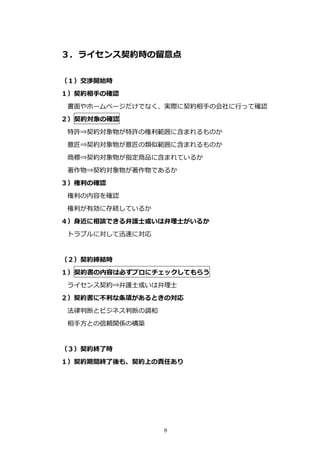 ３．ライセンス契約時の留意点

（１）交渉開始時
１）契約相⼿の確認
 書⾯やホームページだけでなく、実際に契約相⼿の会社に⾏って確認
２）契約対象の確認
 特許⇒契約対象物が特許の権利範囲に含まれるものか
 意匠⇒契約対象物が意匠の類似範囲に含まれるものか
 商標⇒契約対象物が指定商品に含まれているか
 著作物⇒契約対象物が著作物であるか
３）権利の確認
 権利の内容を確認
 権利が有効に存続しているか
４）⾝近に相談できる弁護⼠或いは弁理⼠がいるか
 トラブルに対して迅速に対応


（２）契約締結時
１）契約書の内容は必ずプロにチェックしてもらう
 ライセンス契約⇒弁護⼠或いは弁理⼠
２）契約書に不利な条項があるときの対応
 法律判断とビジネス判断の調和
 相⼿⽅との信頼関係の構築


（３）契約終了時
１）契約期間終了後も、契約上の責任あり




                  8
 