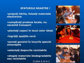 SFATURILE NOASTRE ! CLASA A IV-A C preţuiţi hârtia, folosiţi materiale electronice cumpăraţi produse locale, nu necesită transport plantaţi copaci în locul celor tăiaţi îngrijiţi spaţiile verzi puneţi gunoiul în locurile special amenajate selectaţi deşeurile reciclabile alegeţi materiale biodegradabile sau reciclabile 