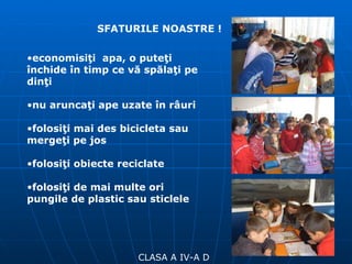 CLASA A IV-A D SFATURILE NOASTRE ! economisiţi  apa, o puteţi închide în timp ce vă spălaţi pe dinţi nu aruncaţi ape uzate în râuri folosiţi mai des bicicleta sau mergeţi pe jos folosiţi obiecte reciclate folosiţi de mai multe ori pungile de plastic sau sticlele 