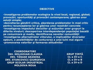 COORDONATORI ÎNV. MOLDOVAN CLAUDIA INV. TĂNASE GEANINA INV. STANCOVICI GIURGEVCA GRUP SCOLAR INDUSTRIAL MOLDOVA NOUA OBIECTIVE -investigarea problemelor ecologice la nivel local, regional, global; provocări, oportunităţi şi provocări contemporane; găsirea unor soluţii simple; -dezvoltarea gândirii critice, abordarea problemelor în mod critic pentru recunoaşterea lor şi găsirea unor rezolvări concrete -investigarea impactului deciziilor şi acţiunilor unor grupuri la diferite niveluri; descoperirea interdependenţei populaţiei bazată pe comunicare şi mediu, identificarea nevoilor comunităţii -investigarea alternativelor viitorului, a implicaţiilor diverselor opţiuni, a posibilităţilor de conturarea a unei lumi mai sigure -promovarea valorilor şi formarea atitudinilor GRUP ŢINTĂ CL a IV-a C CL a IV-a B CL a IV-a D 