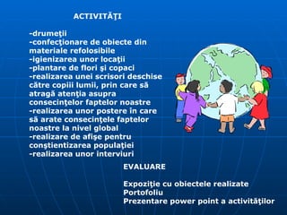 ACTIVITĂŢI -drumeţii -confecţionare de obiecte din materiale refolosibile -igienizarea unor locaţii -plantare de flori şi copaci -realizarea unei scrisori deschise către copiii lumii, prin care să atragă atenţia asupra consecinţelor faptelor noastre -realizarea unor postere în care să arate consecinţele faptelor noastre la nivel global -realizare de afişe pentru conştientizarea populaţiei -realizarea unor interviuri EVALUARE  Expoziţie cu obiectele realizate Portofoliu Prezentare power point a activităţilor   