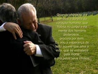 Quando chorares por sentires a dureza do coração humano, que habita no corpo e na mente dos homens poderosos,  procura por mim: Eu sou a esperança de todo aquele que ama a vida, que se entristece  pela morte,  e ora pelos seus irmãos. 