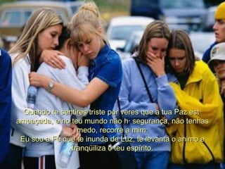 Quando te sentires triste por veres que a tua Paz está ameaçada, e no teu mundo não há segurança, não tenhas medo, recorre a mim: Eu sou a Fé que te inunda de Luz, te levanta o animo e tranqüiliza o teu espírito. 