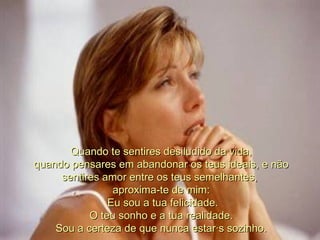 Quando te sentires desiludido da vida, quando pensares em abandonar os teus ideais, e não sentires amor entre os teus semelhantes,  aproxima-te de mim:   Eu sou a tua felicidade. O teu sonho e a tua realidade. Sou a certeza de que nunca estarás sozinho. 