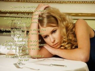 Quando te sentires decepcionado por não provares  de uma afeição sincera e sentires que não és amado,  por mais que tu ames,  ama-me! Eu sou aquele que te salva dos desesperos, que te ama sem restrições  e dou a minha vida por ti!  E quando quiseres saber quem eu sou, pergunta ao teu coração: - Eu sou a força que habita o teu ser! 