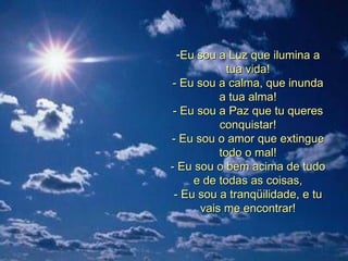 Eu sou a Luz que ilumina a tua vida! - Eu sou a calma, que inunda a tua alma! - Eu sou a Paz que tu queres conquistar! - Eu sou o amor que extingue todo o mal! - Eu sou o bem acima de tudo e de todas as coisas, - Eu sou a tranqüilidade, e tu vais me encontrar! 