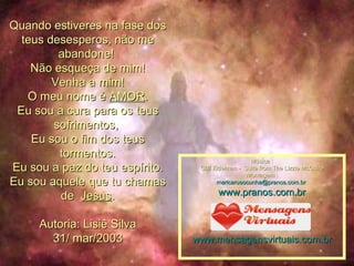Quando estiveres na fase dos teus desesperos, não me abandone!  Não esqueça de mim! Venha a mim! O meu nome é  AMOR . Eu sou a cura para os teus sofrimentos,  Eu sou o fim dos teus tormentos. Eu sou a paz do teu espírito. Eu sou aquele que tu chamas de   Jesus .   Autoria: Lisiê Silva 31/ mar/2003 Música : Cliff Eidelman -  Suite from The Lizzie McGuire Montagem : [email_address]   www.pranos.com.br www.mensagensvirtuais.com.br 