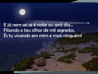 E já nem sei se é noite ou será dia… Fitando o teu olhar de mil segredos, És tu vivendo em mim e mais ninguém! 