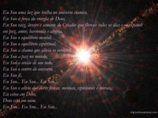 Eu Sou uma luz que brilha no universo cósmico,
Eu Sou à força da energia de Deus,
Eu Sou raiz, árvore e semente do Criador que floresce todos os dias e se expande
em paz, amor, harmonia e alegria,
Eu Sou o equilíbrio mental,
Eu Sou o equilíbrio espiritual,
Eu Sou a chama que alivia os corações,
Eu Sou a paz no mundo,
Eu Sou a união de um todo,
Eu Sou o centro do universo,
Eu Sou fé,
Eu Sou... Eu Sou... Eu Sou...
Eu Sou o alívio das dores físicas, mentais, espirituais e morais,
Eu estou em Deus,
Deus está em mim.
Eu Sou... Eu Sou... Eu Sou...
 