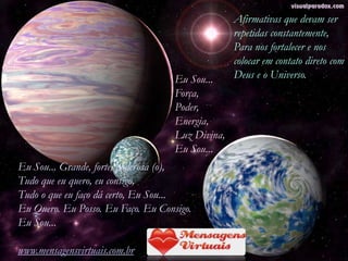 Afirmativas que devam ser
                                                  repetidas constantemente,
                                                  Para nos fortalecer e nos
                                                  colocar em contato direto com
                                    Eu Sou...     Deus e o Universo.
                                    Força,
                                    Poder,
                                    Energia,
                                    Luz Divina,
                                    Eu Sou...
Eu Sou... Grande, forte, poderosa (o),
Tudo que eu quero, eu consigo,
Tudo o que eu faço dá certo, Eu Sou...
Eu Quero. Eu Posso. Eu Faço. Eu Consigo.
Eu Sou...

www.mensagensvirtuais.com.br
 