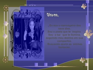 Olha-me, .  Eu sou o mensageiro dos seus dias.  Sou o poeta que te  inspira. Sou  a luz  que te ilumina, seguindo meu destino em sua companhia. Buscando assim as  minhas fantasias. 