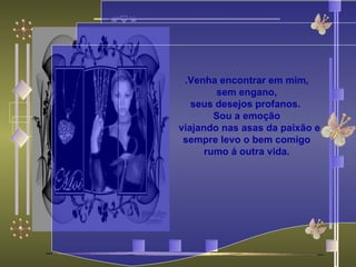 .Venha encontrar em mim, sem engano,  seus desejos profanos.  Sou a emoção    viajando nas asas da paixão e sempre levo o bem comigo rumo á outra vida. 