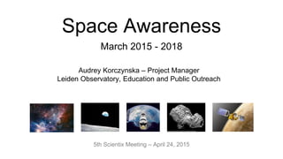 Space Awareness
March 2015 - 2018
5th Scientix Meeting – April 24, 2015
Audrey Korczynska – Project Manager
Leiden Observatory, Education and Public Outreach
 