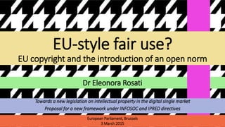 Dr Eleonora Rosati
EU-style fair use?
EU copyright and the introduction of an open norm
European Parliament, Brussels
3 March 2015
Towards a new legislation on intellectual property in the digital single market
Proposal for a new framework under INFOSOC and IPRED directives
 