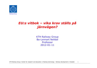 Railway Group




                EU:s vitbok – vika krav ställs på
                          järnvägen?

                                            KTH Railway Group
                                            Bo-Lennart Nelldal
                                                Professor
                                               2012-01-11




KTH Railway Group • Center for research and education in Railway technology - Railway development in Sweden   1
 