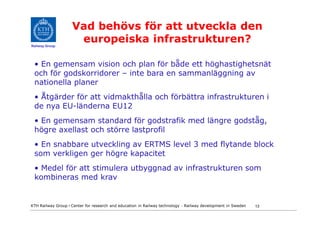 Vad behövs för att utveckla den
Railway Group
                     europeiska infrastrukturen?

 • En gemensam vision och plan för både ett höghastighetsnät
 och för godskorridorer – inte bara en sammanläggning av
 nationella planer
 • Åtgärder för att vidmakthålla och förbättra infrastrukturen i
 de nya EU-länderna EU12
 • En gemensam standard för godstrafik med längre godståg,
 högre axellast och större lastprofil
 • En snabbare utveckling av ERTMS level 3 med flytande block
 som verkligen ger högre kapacitet
 • Medel för att stimulera utbyggnad av infrastrukturen som
 kombineras med krav


KTH Railway Group • Center for research and education in Railway technology - Railway development in Sweden   13
 