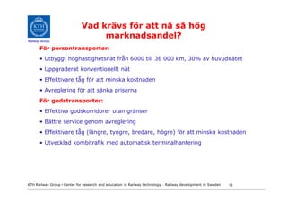 Vad krävs för att nå så hög
Railway Group
                                  marknadsandel?
       För persontransporter:
       • Utbyggt höghastighetsnät från 6000 till 36 000 km, 30% av huvudnätet
       • Uppgraderat konventionellt nät
       • Effektivare tåg för att minska kostnaden
       • Avreglering för att sänka priserna
       För godstransporter:
       • Effektiva godskorridorer utan gränser
       • Bättre service genom avreglering
       • Effektivare tåg (längre, tyngre, bredare, högre) för att minska kostnaden
       • Utvecklad kombitrafik med automatisk terminalhantering




KTH Railway Group • Center for research and education in Railway technology - Railway development in Sweden   15
 