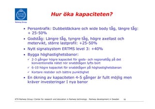 Hur öka kapaciteten?
Railway Group



         • Persontrafik: Dubbeldäckare och wide body tåg, längre tåg:
                + 25-50%
         • Godståg: Längre tåg, tyngre tåg, högre axellast och
                metervikt, större lastprofil: +25-50%
         • Nytt signalsystem ERTMS level 3: +40%
         • Bygga höghastighetsbanor:
                  2-3 gånger högre kapacitet för gods- och regionaltåg på det
                  konventionella nätet nör snabbtågen lyfts bort
                  6-10 högre kapacitet för snabbtågen på höghastighetsbanan
                  Kortare restider och bättre punktlighet
         • En ökning av kapaciteten 4-5 gånger är fullt möjlig men
                kräver investeringar I nya banor



KTH Railway Group • Center for research and education in Railway technology - Railway development in Sweden   18
 