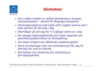 Slutsatser
Railway Group



         • EU:s vitbok innebär en radikal förändring av Europas
                transportsystem – särskilt för långväga transporter
         • Marknadsandelarna med mode shift ungefär samma som i
                best practice för järnväg i dag
         • Efterfrågan på järnväg blir 4-5 gånger större än i dag
         • Ett utbyggt höghastighetsnät som frigör kapacitet och
                gränslösa godskorridorer är förutsättning
         • Ger ökad rörlighet och effektivare godstransporter
         • Stora investeringar men viss omfördelning från väg till
                järnväg kan vara en lösning
         • Det behövs mer forskning och utveckling av
                järnvägssystemet


KTH Railway Group • Center for research and education in Railway technology - Railway development in Sweden   21
 