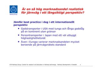 Är en så hög marknadsandel realistisk
Railway Group
                    för järnväg i ett långsiktigt perspektiv?


      Jämför best practice i dag i ett internationellt
      perspektiv
                •   Godstransporter i USA med tunga och långa godståg
                    på en kontinent utan gränser
                •   Persontransporter i Japan med ett väl utbyggt
                    höghastighethetsnät
                •   Även i Europa varierar marknadsandelen mycket
                    beroende på järnvägsnätets standard




KTH Railway Group • Center for research and education in Railway technology - Railway development in Sweden   7
 