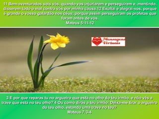 11 Bem-aventurados sois vós, quando vos injuriarem e perseguirem e, mentindo,
disserem todo o mal contra vós por minha causa.12 Exultai e alegrai-vos, porque
é grande o vosso galardão nos céus; porque assim perseguiram os profetas que
                             foram antes de vós.
                                Mateus 5:11-12




   3 E por que reparas tu no argueiro que está no olho do teu irmão, e não vês a
trave que está no teu olho? 4 Ou como dirás a teu irmão: Deixa-me tirar o argueiro
                      do teu olho, estando uma trave no teu?
                                    Mateus 7:3-4
 