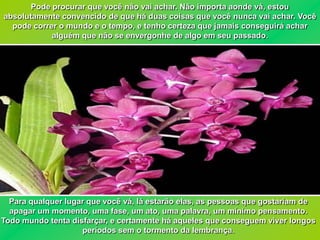 Pode procurar que você não vai achar. Não importa aonde vá, estou
absolutamente convencido de que há duas coisas que você nunca vai achar. Você
  pode correr o mundo e o tempo, e tenho certeza que jamais conseguirá achar
            alguém que não se envergonhe de algo em seu passado.




  Para qualquer lugar que você vá, lá estarão elas, as pessoas que gostariam de
  apagar um momento, uma fase, um ato, uma palavra, um mínimo pensamento.
Todo mundo tenta disfarçar, e certamente há aqueles que conseguem viver longos
                    períodos sem o tormento da lembrança.
 